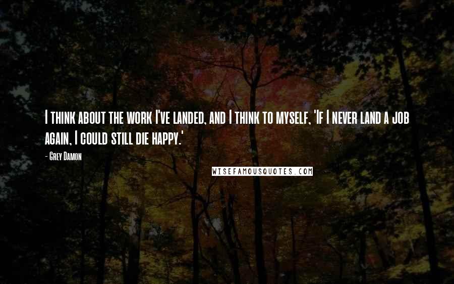 Grey Damon Quotes: I think about the work I've landed, and I think to myself, 'If I never land a job again, I could still die happy.'