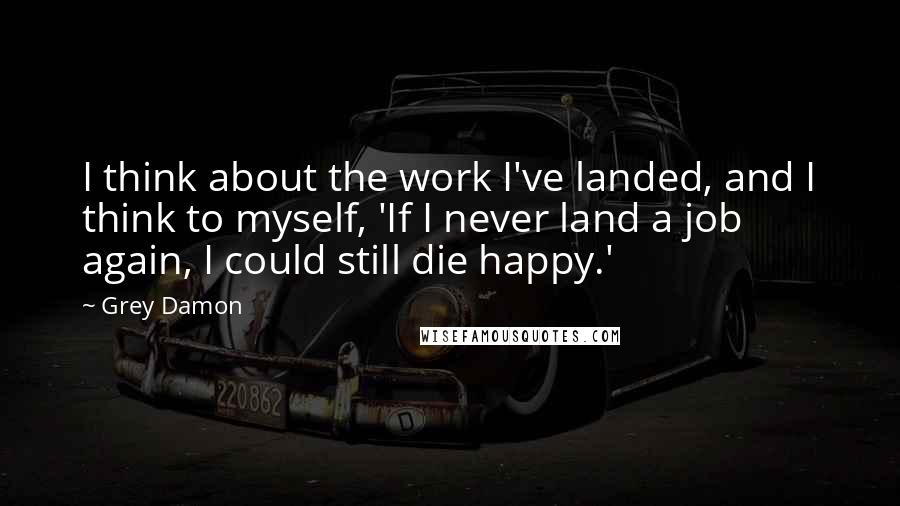 Grey Damon Quotes: I think about the work I've landed, and I think to myself, 'If I never land a job again, I could still die happy.'