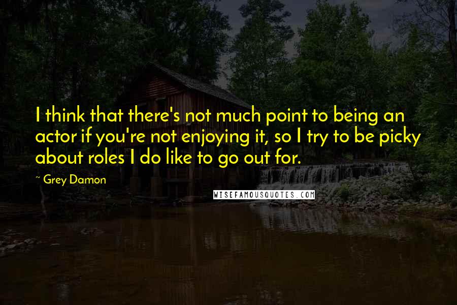 Grey Damon Quotes: I think that there's not much point to being an actor if you're not enjoying it, so I try to be picky about roles I do like to go out for.