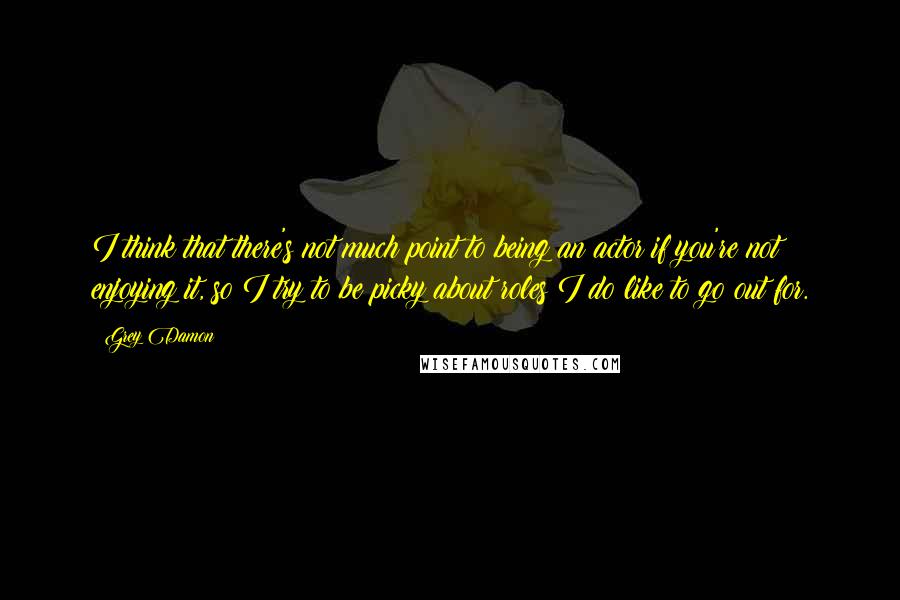 Grey Damon Quotes: I think that there's not much point to being an actor if you're not enjoying it, so I try to be picky about roles I do like to go out for.