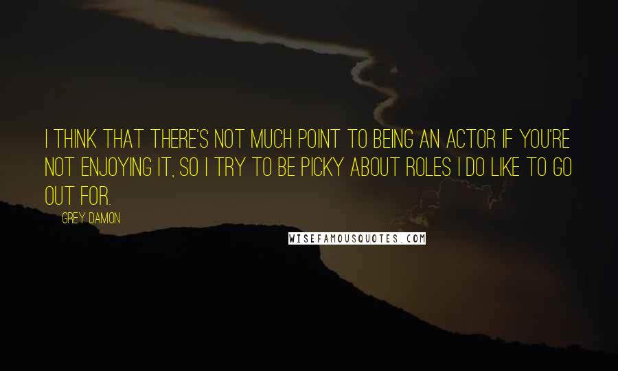 Grey Damon Quotes: I think that there's not much point to being an actor if you're not enjoying it, so I try to be picky about roles I do like to go out for.