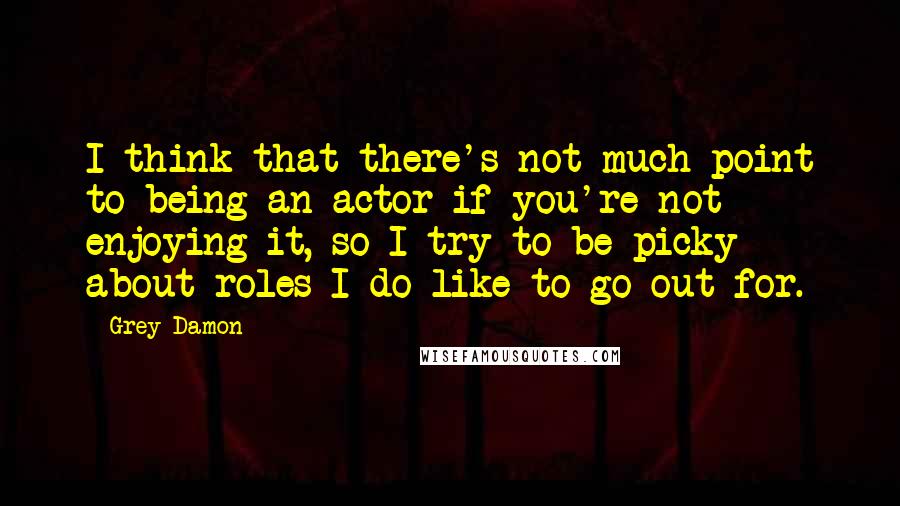 Grey Damon Quotes: I think that there's not much point to being an actor if you're not enjoying it, so I try to be picky about roles I do like to go out for.