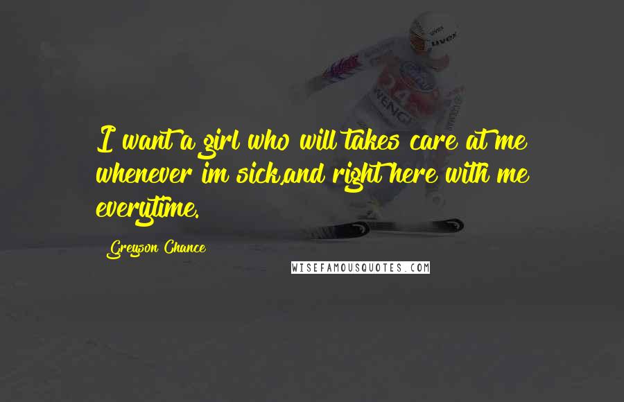 Greyson Chance Quotes: I want a girl who will takes care at me whenever im sick,and right here with me everytime.