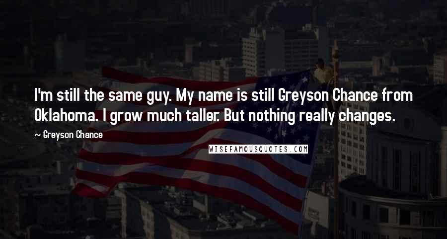 Greyson Chance Quotes: I'm still the same guy. My name is still Greyson Chance from Oklahoma. I grow much taller. But nothing really changes.