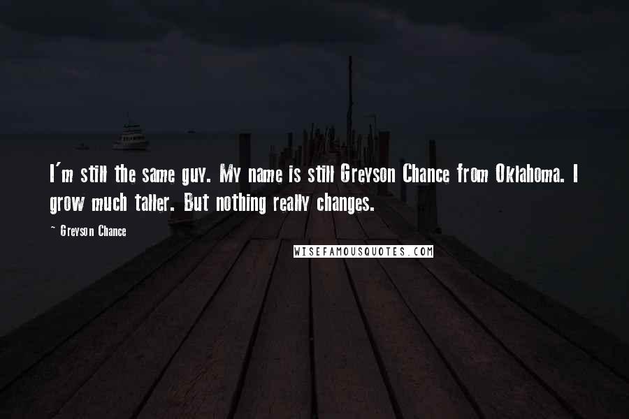 Greyson Chance Quotes: I'm still the same guy. My name is still Greyson Chance from Oklahoma. I grow much taller. But nothing really changes.