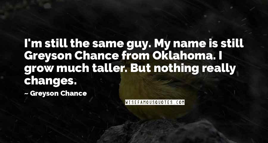 Greyson Chance Quotes: I'm still the same guy. My name is still Greyson Chance from Oklahoma. I grow much taller. But nothing really changes.