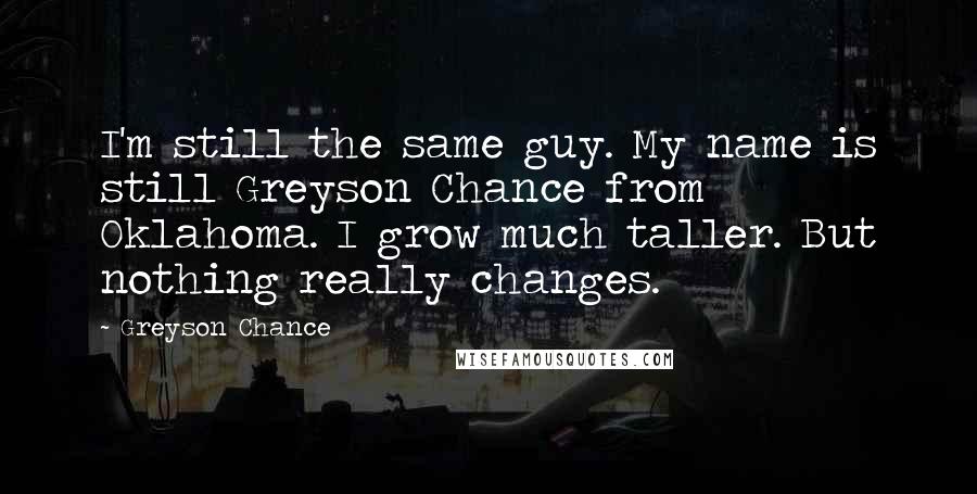 Greyson Chance Quotes: I'm still the same guy. My name is still Greyson Chance from Oklahoma. I grow much taller. But nothing really changes.