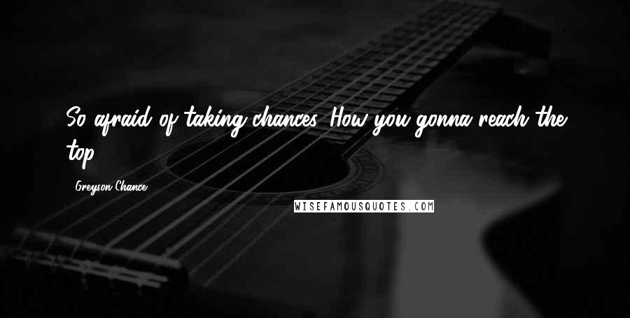 Greyson Chance Quotes: So afraid of taking chances. How you gonna reach the top?