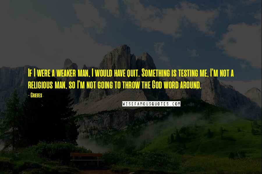Grieves Quotes: If I were a weaker man, I would have quit. Something is testing me, I'm not a religious man, so I'm not going to throw the God word around.