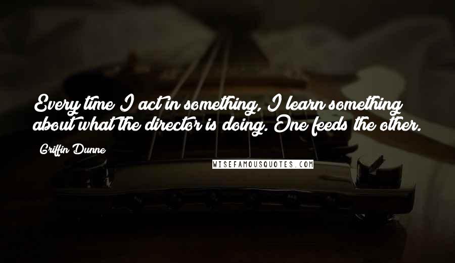 Griffin Dunne Quotes: Every time I act in something, I learn something about what the director is doing. One feeds the other.