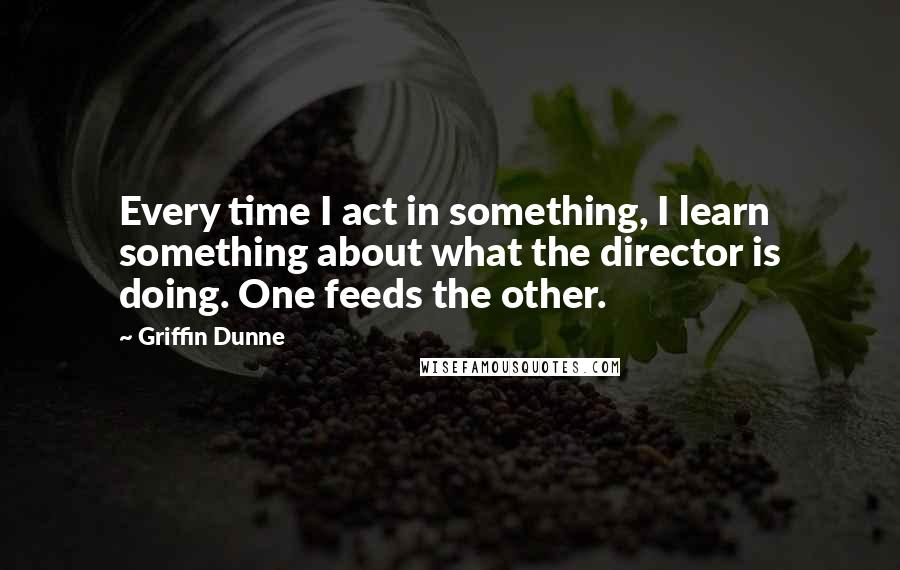 Griffin Dunne Quotes: Every time I act in something, I learn something about what the director is doing. One feeds the other.