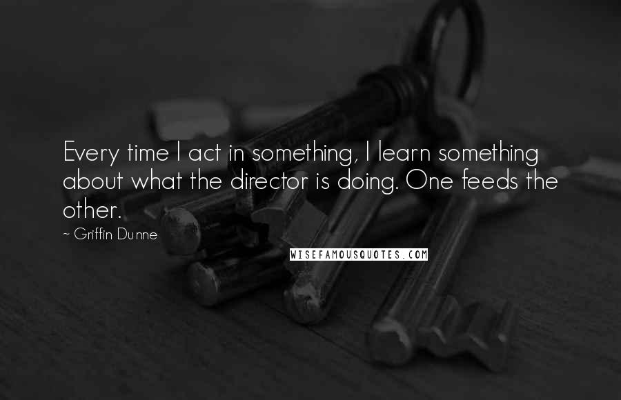 Griffin Dunne Quotes: Every time I act in something, I learn something about what the director is doing. One feeds the other.