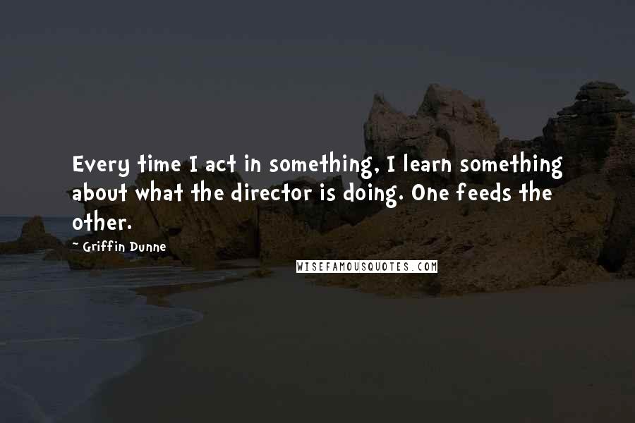 Griffin Dunne Quotes: Every time I act in something, I learn something about what the director is doing. One feeds the other.