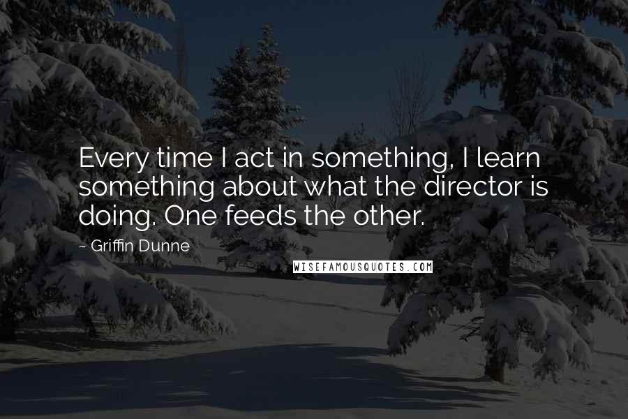 Griffin Dunne Quotes: Every time I act in something, I learn something about what the director is doing. One feeds the other.