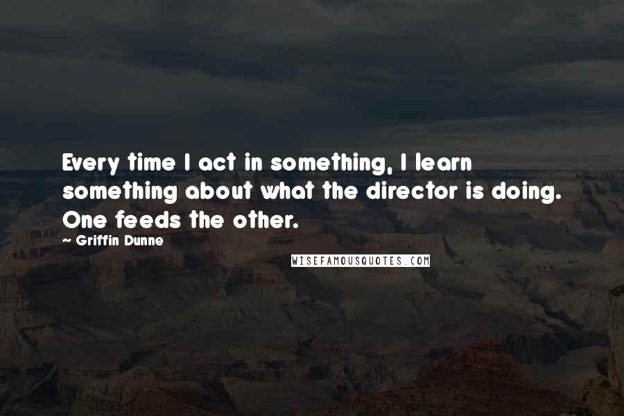 Griffin Dunne Quotes: Every time I act in something, I learn something about what the director is doing. One feeds the other.