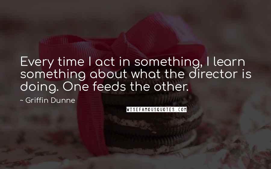 Griffin Dunne Quotes: Every time I act in something, I learn something about what the director is doing. One feeds the other.