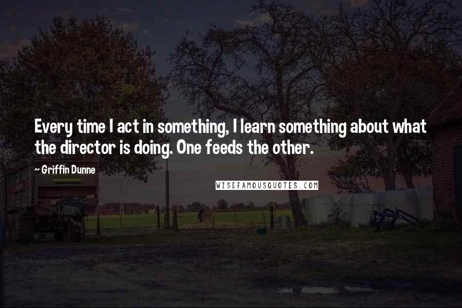 Griffin Dunne Quotes: Every time I act in something, I learn something about what the director is doing. One feeds the other.