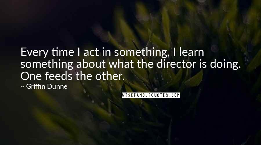 Griffin Dunne Quotes: Every time I act in something, I learn something about what the director is doing. One feeds the other.