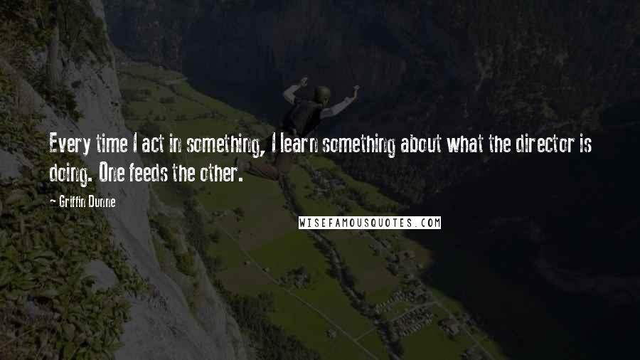 Griffin Dunne Quotes: Every time I act in something, I learn something about what the director is doing. One feeds the other.