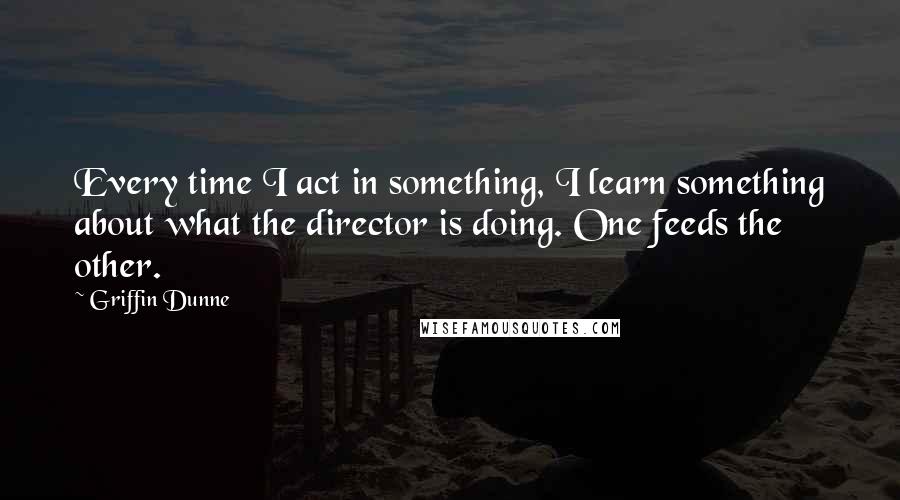 Griffin Dunne Quotes: Every time I act in something, I learn something about what the director is doing. One feeds the other.