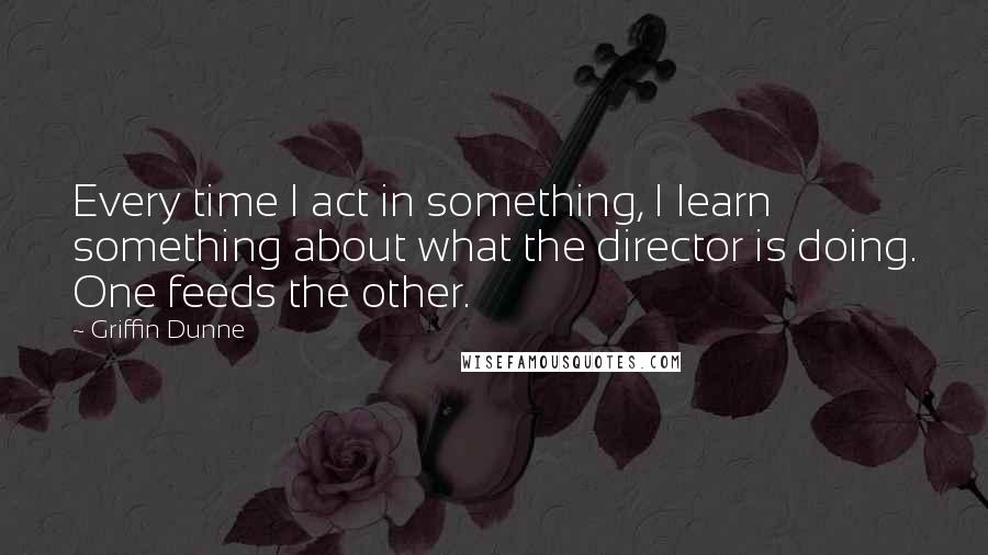 Griffin Dunne Quotes: Every time I act in something, I learn something about what the director is doing. One feeds the other.
