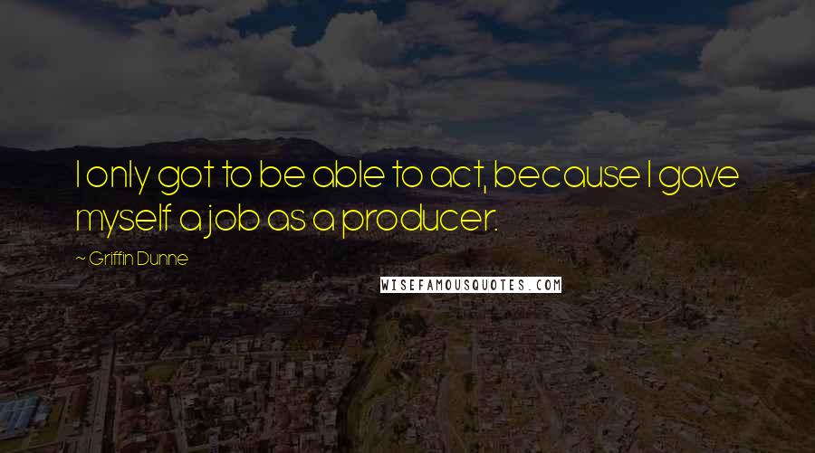 Griffin Dunne Quotes: I only got to be able to act, because I gave myself a job as a producer.