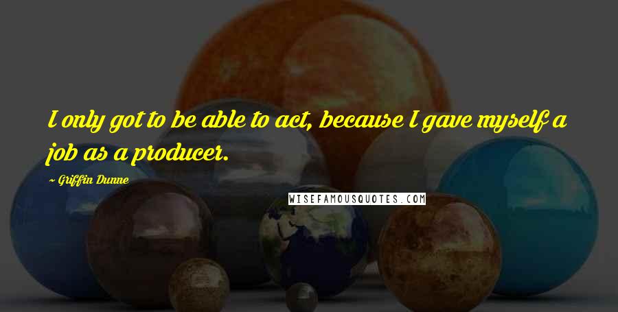 Griffin Dunne Quotes: I only got to be able to act, because I gave myself a job as a producer.