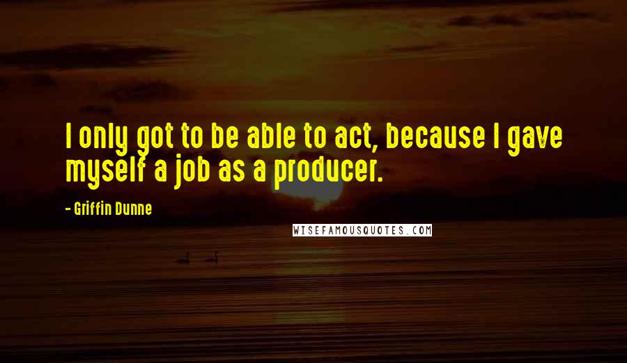Griffin Dunne Quotes: I only got to be able to act, because I gave myself a job as a producer.