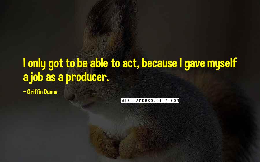 Griffin Dunne Quotes: I only got to be able to act, because I gave myself a job as a producer.