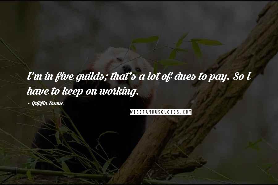 Griffin Dunne Quotes: I'm in five guilds; that's a lot of dues to pay. So I have to keep on working.