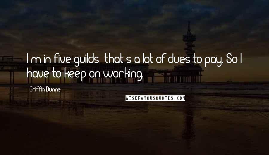 Griffin Dunne Quotes: I'm in five guilds; that's a lot of dues to pay. So I have to keep on working.
