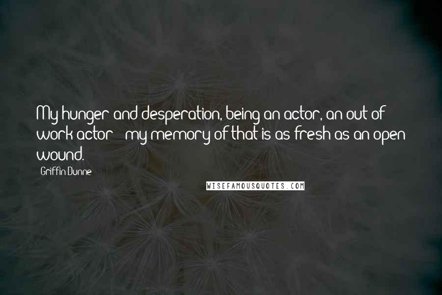 Griffin Dunne Quotes: My hunger and desperation, being an actor, an out of work actor - my memory of that is as fresh as an open wound.