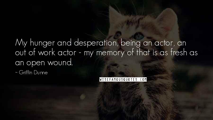 Griffin Dunne Quotes: My hunger and desperation, being an actor, an out of work actor - my memory of that is as fresh as an open wound.