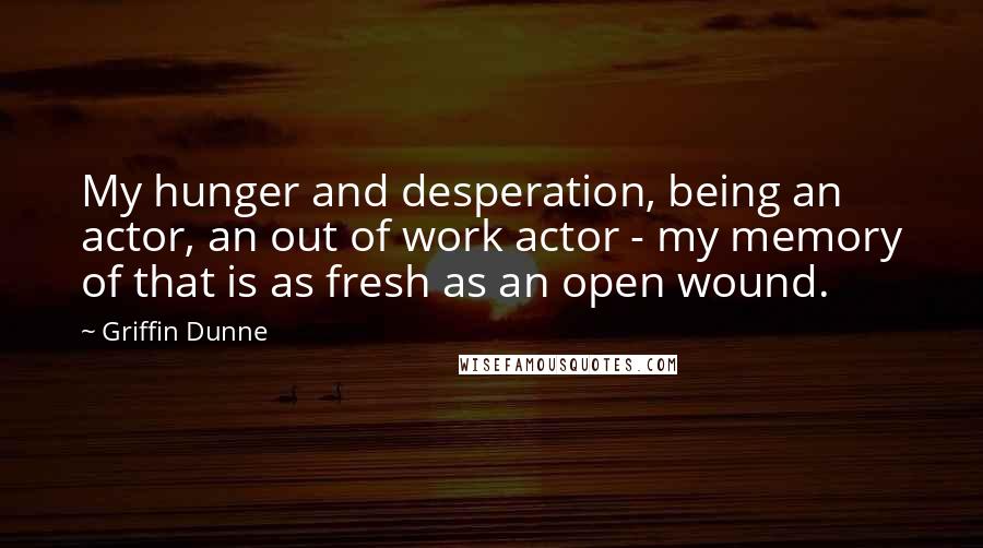 Griffin Dunne Quotes: My hunger and desperation, being an actor, an out of work actor - my memory of that is as fresh as an open wound.