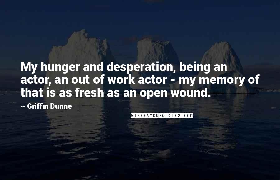 Griffin Dunne Quotes: My hunger and desperation, being an actor, an out of work actor - my memory of that is as fresh as an open wound.