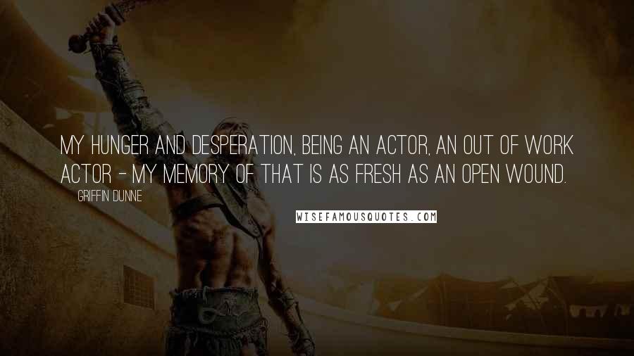 Griffin Dunne Quotes: My hunger and desperation, being an actor, an out of work actor - my memory of that is as fresh as an open wound.