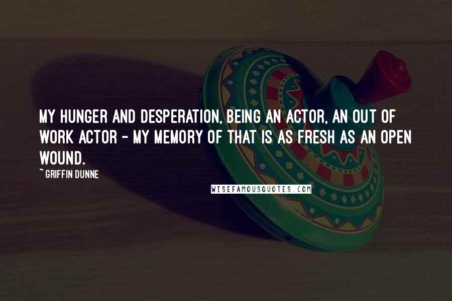 Griffin Dunne Quotes: My hunger and desperation, being an actor, an out of work actor - my memory of that is as fresh as an open wound.