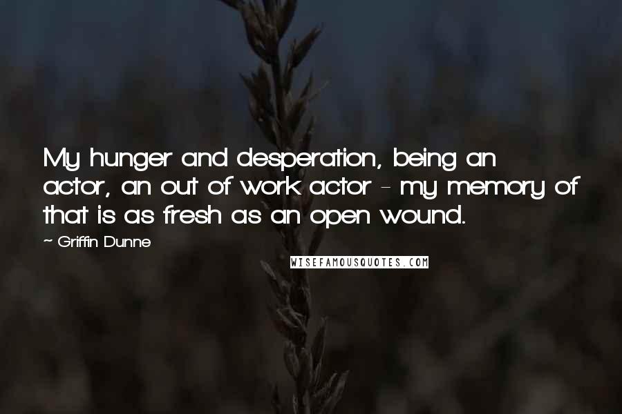 Griffin Dunne Quotes: My hunger and desperation, being an actor, an out of work actor - my memory of that is as fresh as an open wound.