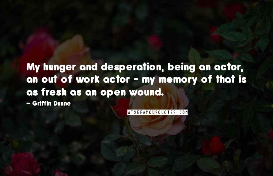 Griffin Dunne Quotes: My hunger and desperation, being an actor, an out of work actor - my memory of that is as fresh as an open wound.