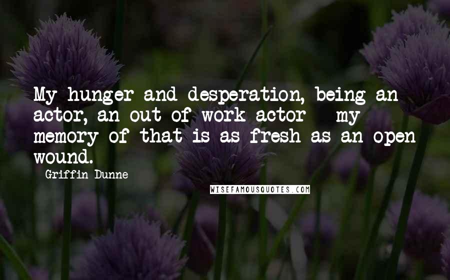 Griffin Dunne Quotes: My hunger and desperation, being an actor, an out of work actor - my memory of that is as fresh as an open wound.