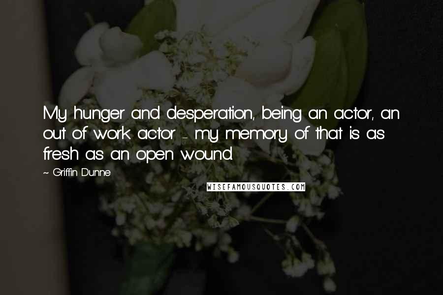 Griffin Dunne Quotes: My hunger and desperation, being an actor, an out of work actor - my memory of that is as fresh as an open wound.