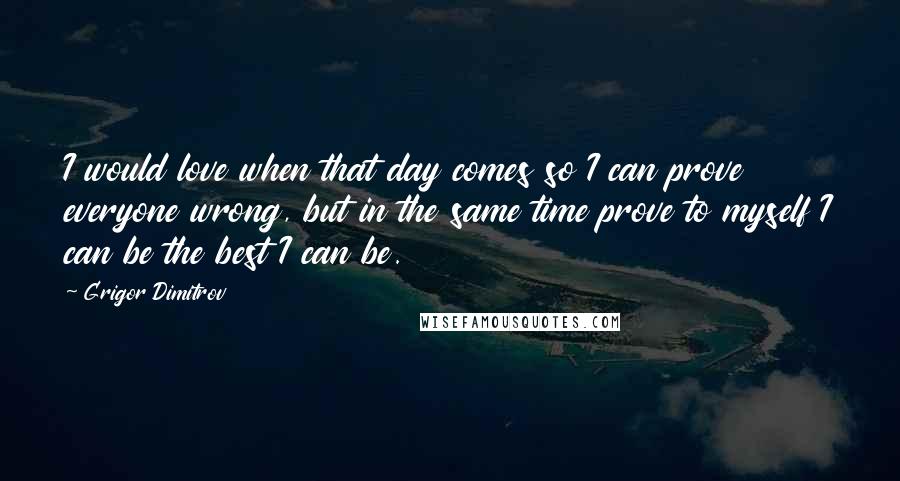 Grigor Dimitrov Quotes: I would love when that day comes so I can prove everyone wrong, but in the same time prove to myself I can be the best I can be.