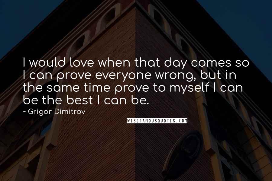 Grigor Dimitrov Quotes: I would love when that day comes so I can prove everyone wrong, but in the same time prove to myself I can be the best I can be.