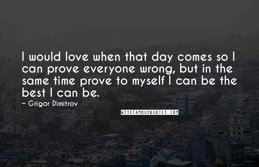 Grigor Dimitrov Quotes: I would love when that day comes so I can prove everyone wrong, but in the same time prove to myself I can be the best I can be.