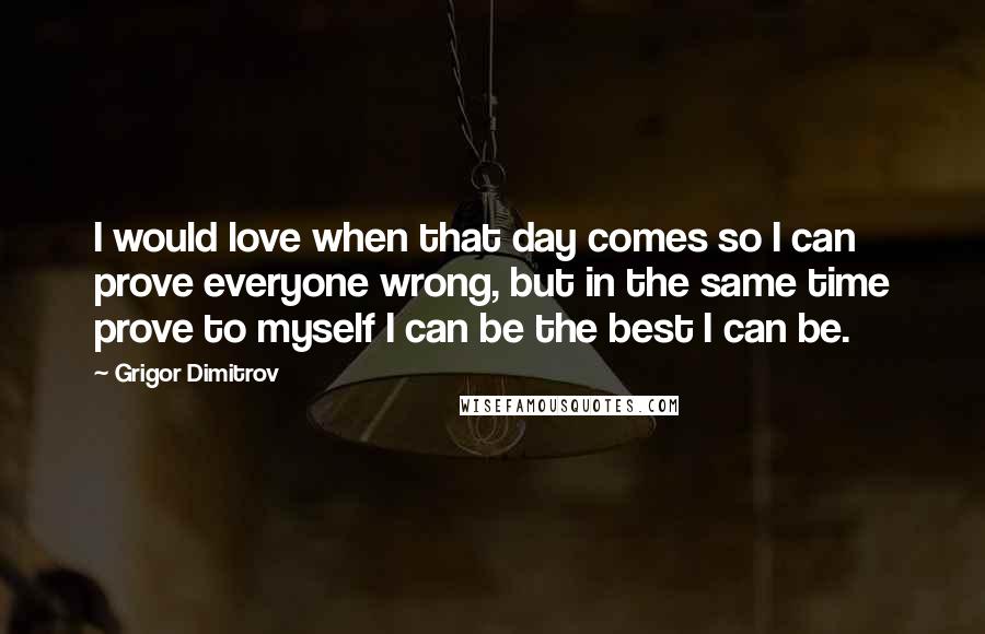 Grigor Dimitrov Quotes: I would love when that day comes so I can prove everyone wrong, but in the same time prove to myself I can be the best I can be.