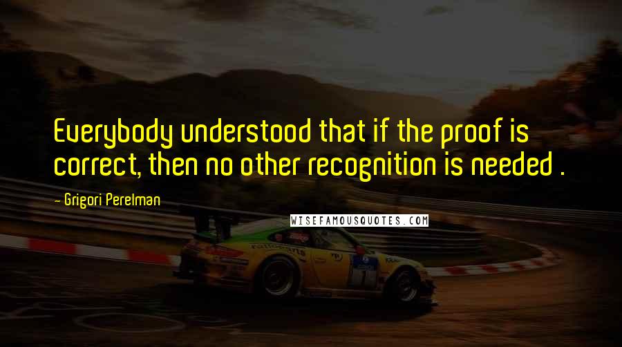 Grigori Perelman Quotes: Everybody understood that if the proof is correct, then no other recognition is needed .