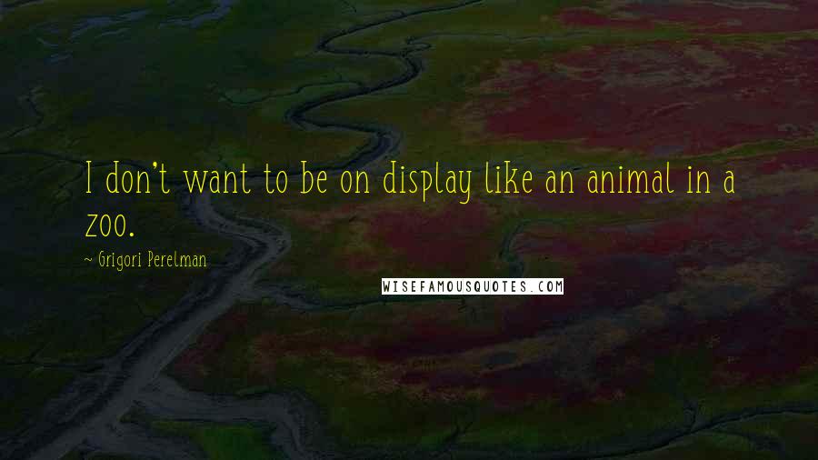 Grigori Perelman Quotes: I don't want to be on display like an animal in a zoo.