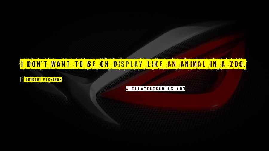Grigori Perelman Quotes: I don't want to be on display like an animal in a zoo.