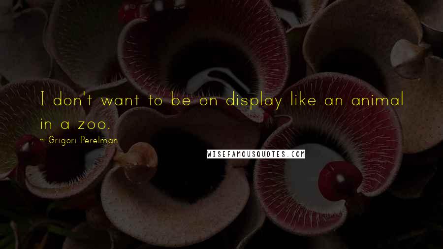 Grigori Perelman Quotes: I don't want to be on display like an animal in a zoo.