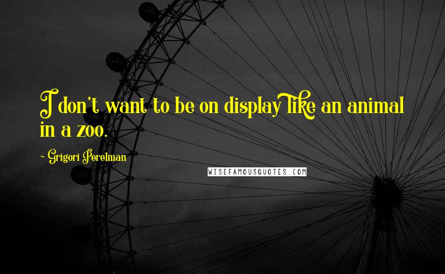 Grigori Perelman Quotes: I don't want to be on display like an animal in a zoo.